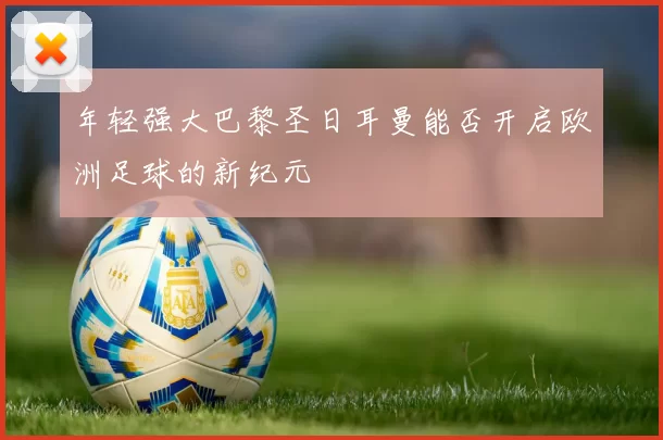 年轻强大巴黎圣日耳曼能否开启欧洲足球的新纪元