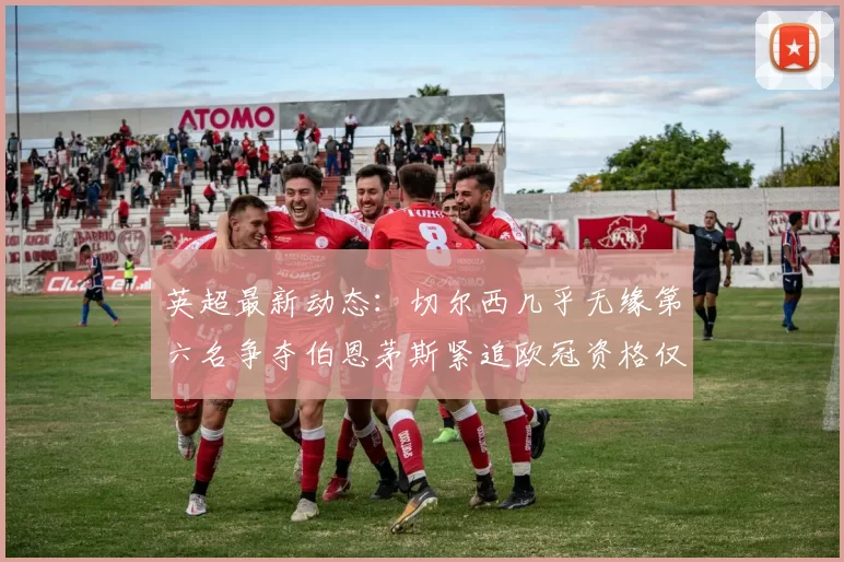 英超最新动态：切尔西几乎无缘第六名争夺伯恩茅斯紧追欧冠资格仅差三分
