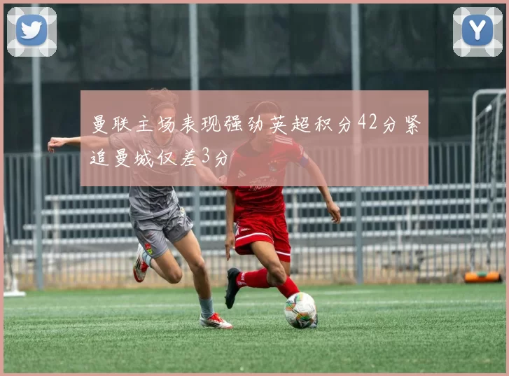 曼联主场表现强劲英超积分42分紧追曼城仅差3分